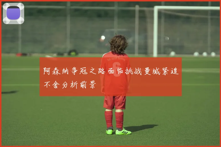 阿森纳争冠之路面临挑战曼城紧追不舍分析前景