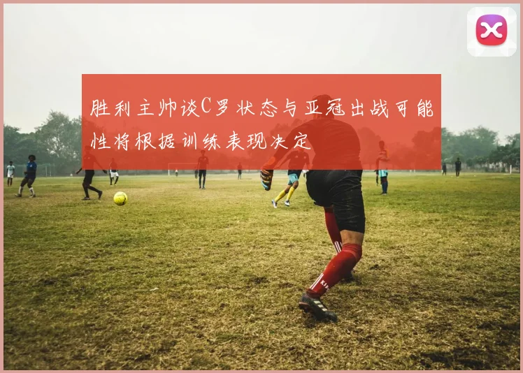 胜利主帅谈C罗状态与亚冠出战可能性将根据训练表现决定