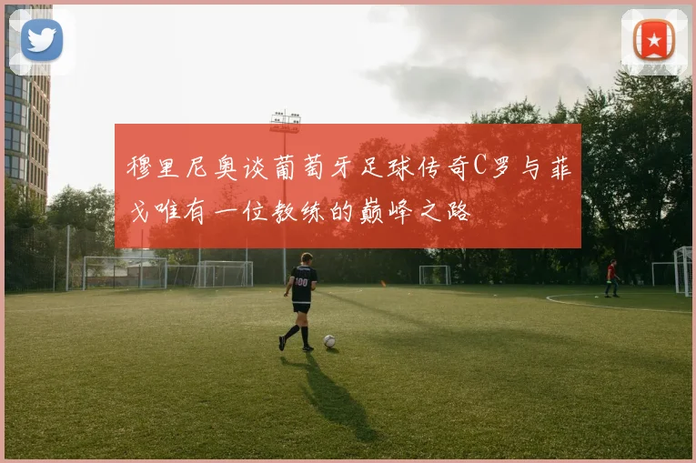 穆里尼奥谈葡萄牙足球传奇C罗与菲戈唯有一位教练的巅峰之路