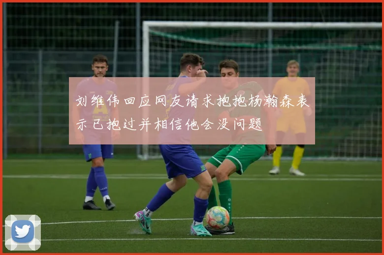 刘维伟回应网友请求抱抱杨瀚森表示已抱过并相信他会没问题