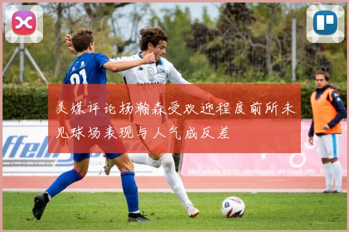 美媒评论杨瀚森受欢迎程度前所未见球场表现与人气成反差