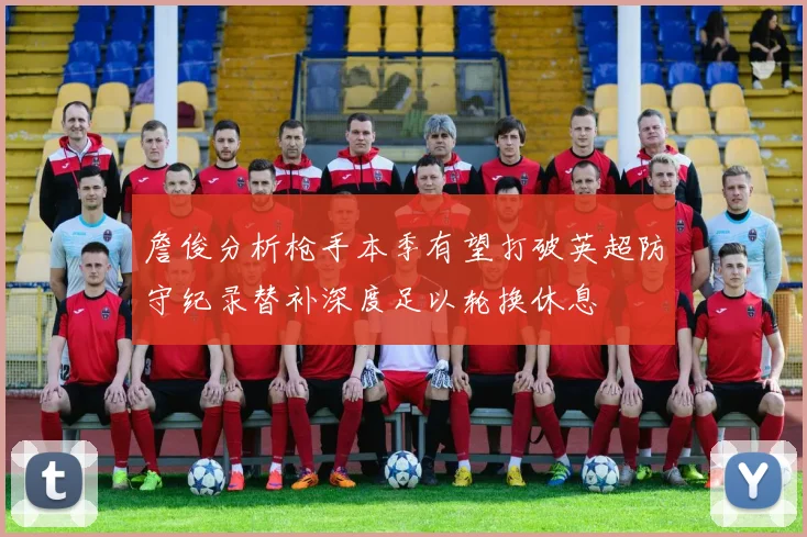 詹俊分析枪手本季有望打破英超防守纪录替补深度足以轮换休息
