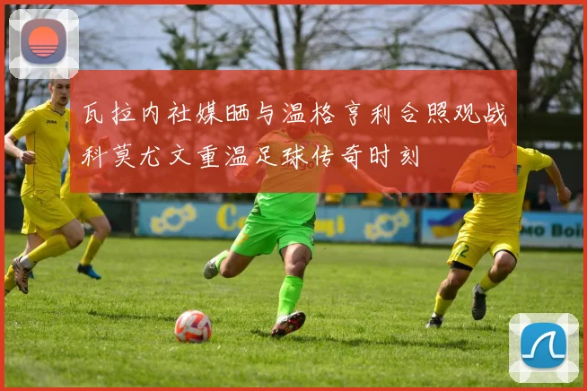 瓦拉内社媒晒与温格亨利合照观战科莫尤文重温足球传奇时刻