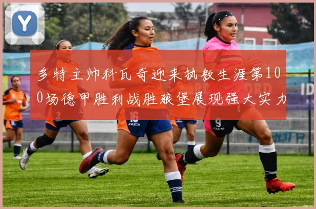 多特主帅科瓦奇迎来执教生涯第100场德甲胜利战胜狼堡展现强大实力