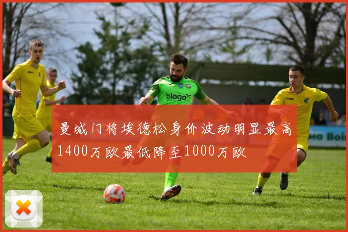 曼城门将埃德松身价波动明显最高1400万欧最低降至1000万欧