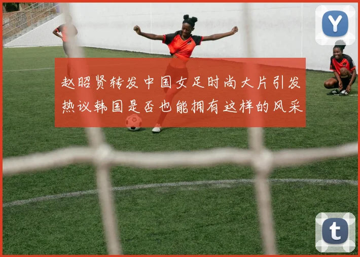 赵昭贤转发中国女足时尚大片引发热议韩国是否也能拥有这样的风采