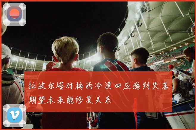 拉波尔塔对梅西冷漠回应感到失落期望未来能修复关系