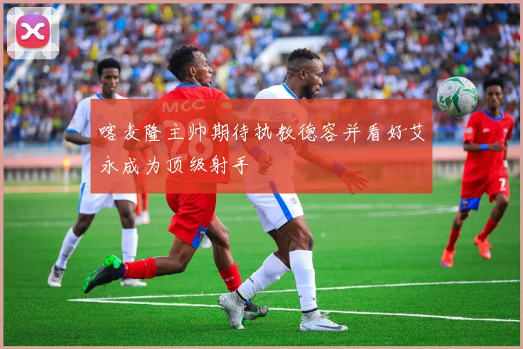 喀麦隆主帅期待执教德容并看好艾永成为顶级射手