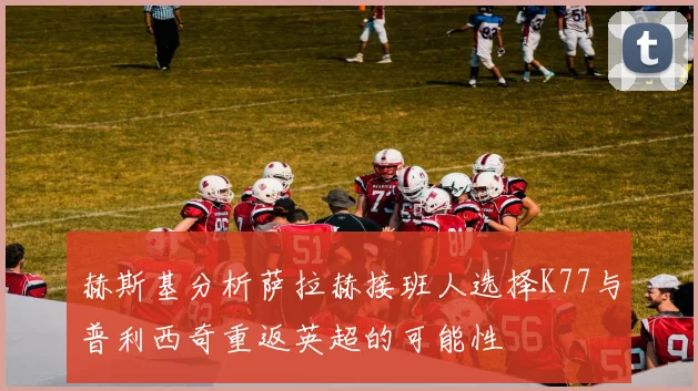 赫斯基分析萨拉赫接班人选择K77与普利西奇重返英超的可能性