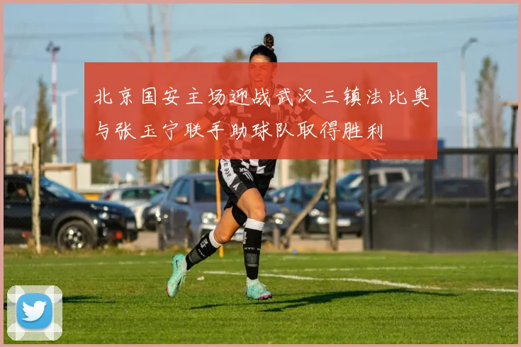 北京国安主场迎战武汉三镇法比奥与张玉宁联手助球队取得胜利
