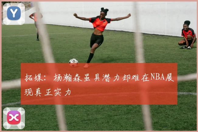 拓媒：杨瀚森虽具潜力却难在NBA展现真正实力