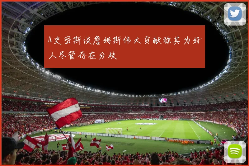 A史密斯谈詹姆斯伟大贡献称其为好人尽管存在分歧