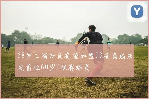 58岁三浦知良有望加盟J3福岛成历史首位60岁J联赛球员