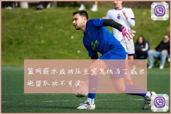 篮网薪水成功压至穷鬼线马丁威尔逊留队功不可没