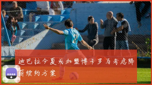 迪巴拉今夏或加盟博卡罗马考虑降薪续约方案