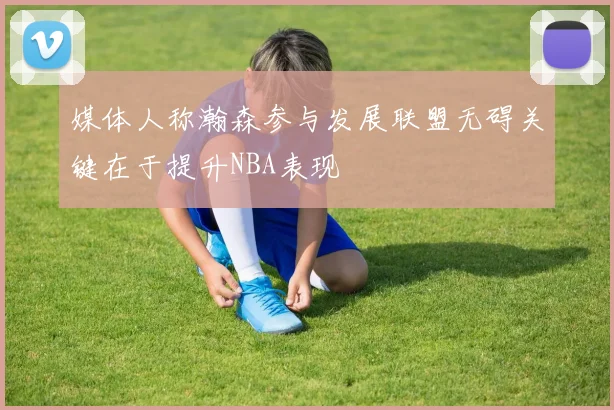 媒体人称瀚森参与发展联盟无碍关键在于提升NBA表现