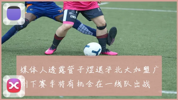 媒体人透露管子煜退学北大加盟广州下赛季将有机会在一线队出战