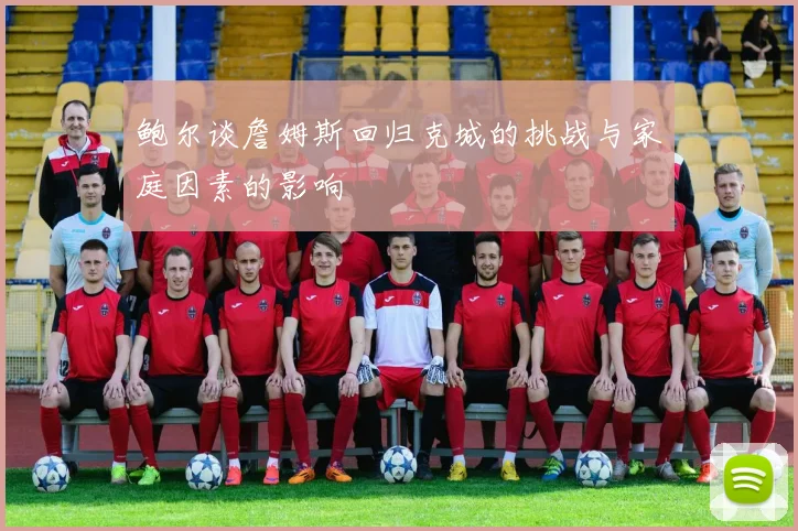 鲍尔谈詹姆斯回归克城的挑战与家庭因素的影响