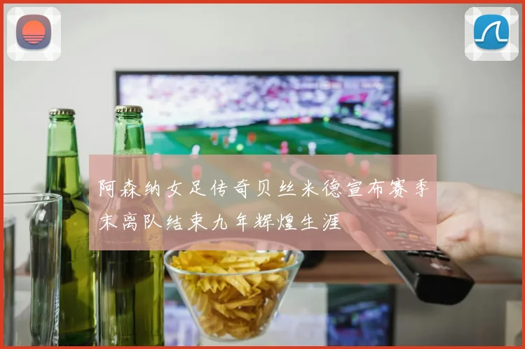 阿森纳女足传奇贝丝米德宣布赛季末离队结束九年辉煌生涯