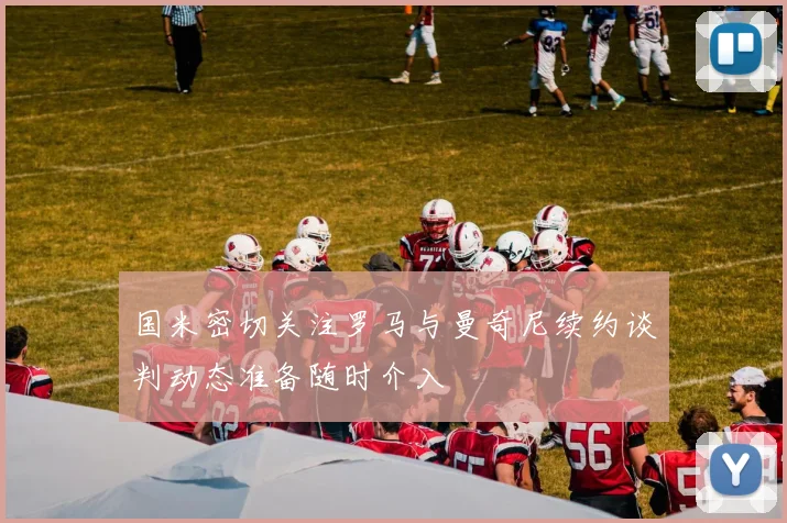 国米密切关注罗马与曼奇尼续约谈判动态准备随时介入